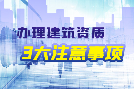 了解办理建筑资质3大注意事项，利于企业长远发展